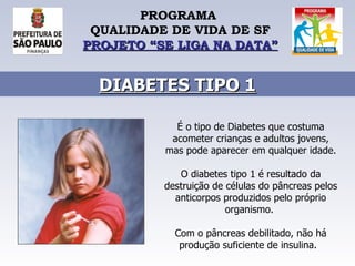 PROGRAMA  QUALIDADE DE VIDA DE SF PROJETO “SE LIGA NA DATA” DIABETES TIPO 1 É o tipo de Diabetes que costuma acometer crianças e adultos jovens, mas pode aparecer em qualquer idade.  O diabetes tipo 1 é resultado da destruição de células do pâncreas pelos anticorpos produzidos pelo próprio organismo.  Com o pâncreas debilitado, não há produção suficiente de insulina.    
