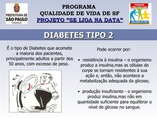 PROGRAMA  QUALIDADE DE VIDA DE SF PROJETO “SE LIGA NA DATA” DIABETES TIPO 2 É o tipo de Diabetes que acomete a maioria dos pacientes, principalmente adultos a partir dos 50 anos, com excesso de peso.  Pode ocorrer por:  •   resistência à insulina – o organismo produz a insulina,mas as células do corpo se tornam resistentes à sua ação e, então, não acontece a metabolização adequada da glicose; •   produção insuficiente - o organismo produz insulina,mas não em quantidade suficiente para equilibrar o nível de glicose no sangue. 