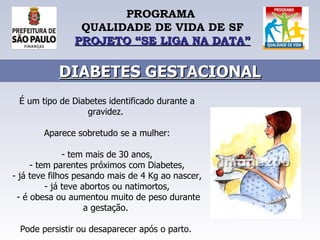 PROGRAMA  QUALIDADE DE VIDA DE SF PROJETO “SE LIGA NA DATA” DIABETES GESTACIONAL É um tipo de Diabetes identificado durante a gravidez.  Aparece sobretudo se a mulher: - tem mais de 30 anos, - tem parentes próximos com Diabetes, - já teve filhos pesando mais de 4 Kg ao nascer, - já teve abortos ou natimortos, - é obesa ou aumentou muito de peso durante a gestação.  Pode persistir ou desaparecer após o parto.   