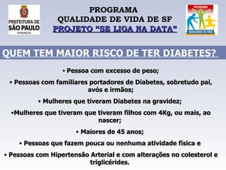 PROGRAMA  QUALIDADE DE VIDA DE SF PROJETO “SE LIGA NA DATA” Pessoa com excesso de peso; Pessoas com familiares portadores de Diabetes, sobretudo pai, avós e irmãos; Mulheres que tiveram Diabetes na gravidez;  Mulheres que tiveram que tiveram filhos com 4Kg, ou mais, ao nascer;  Maiores de 45 anos;  Pessoas que fazem pouca ou nenhuma atividade física e  Pessoas com Hipertensão Arterial e com alterações no colesterol e triglicérides.   QUEM TEM MAIOR RISCO DE TER DIABETES?  
