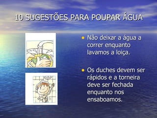 10 SUGESTÕES PARA POUPAR ÁGUA Não deixar a água a correr enquanto lavamos a loiça. Os duches devem ser rápidos e a torneira deve ser fechada enquanto nos ensaboamos. 