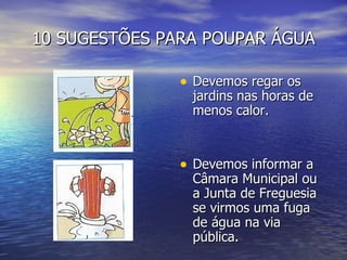 10 SUGESTÕES PARA POUPAR ÁGUA Devemos regar os jardins nas horas de menos calor. Devemos informar a Câmara Municipal ou a Junta de Freguesia se virmos uma fuga de água na via pública. 