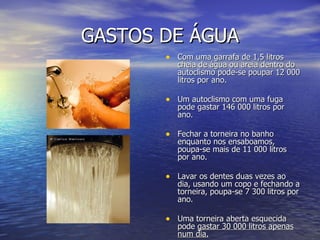 GASTOS DE ÁGUA Com uma garrafa de 1,5 litros cheia de água ou areia dentro do autoclismo pode-se poupar 12 000 litros por ano. Um autoclismo com uma fuga pode gastar 146 000 litros por ano. Fechar a torneira no banho enquanto nos ensaboamos, poupa-se mais de 11 000 litros por ano. Lavar os dentes duas vezes ao dia, usando um copo e fechando a torneira, poupa-se 7 300 litros por ano. Uma torneira aberta esquecida pode  gastar 30 000 litros apenas num dia. 