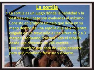 La sortija
• La sortija es un juego dónde la habilidad y la
  destreza del jinete son evaluadas al máximo.
  Consiste en emboca un palo que lleva en su
  mano dentro de una argolla que se encuentra
  colgada en un travesaño a una altura de 2 a 3
  metros y tomando "carrera" con el caballo
  desde una distancia de 100 metros.
  Una costumbre que data de siglos pasados
  pero que mantiene frescura y divierte.
 