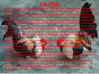 Las riñas
• Es una de las diversiones predilectas. También se la llama pelea de gallos.
  Durante el verano se ven en patios y delante de casas, grandes jaulas de
  cañas, en las que está encerrado el gladiador con la única compañera que se
  le concede. El gallo es preparado para la lucha con un régimen dietético,
  reglamentado por leyes severas y principios científicos, se procura fortificar
  su fibra muscular. De cuando en cuando se educa al gladiador en luchas de
  batalla, cubriendo su espolón con una camisa de cuero para que no pueda
  herir, y en estas pruebas se calcula el valor del campeón. Cuando el gallo
  está compuesto, se lo lleva al reñidero, verdadero teatro, que paga un
  derecho al gobierno, y en el que se exhiben, escritas sobre una gran tabla,
  las leyes de guerra gallesca. Después, al campeón, en medio de la arena, se
  le busca un rival, al que se pesa y confronta, para igualar en lo posible a los
  combatientes en tamaño y peso. Las armas son las espuelas naturales u
  otras postizas de latón o de plata. Las de acero están prohibidas por
  reglamento, porque se las cree venenosas.
  La riña puede durar hasta la muerte de uno de los gladiadores, o hasta que
  uno de ellos cede el campo y huye por una pequeña salida que está siempre
  abierta, para los cobardes, en una esquina de la arena. También se
  considera derrotado el gallo que sangrando, bizco y tal vez caído de pico,
  canta, llamando a su socorro a las gallinas de su harén. Este reclamo
  supremo a las compañeras de sus placeres es, considerado como la más
  segura demostración de cobardía.
 