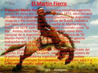 El Martín Fierro
• El Gaucho Martín Fierro es un poema narrativo argentino,
  escrito en verso por José Hernández en 1872, obra literaria
  considerada ejemplar del género gauchesco en Argentina,
  Uruguay y Rio Grande del Sur (al sur de Brasil). Debido a
  que tiene una continuación, La vuelta de Martin Fierro,
  escrita en 1879, este libro es también conocido como "la
  ida". Ambos libros han sido considerados como libro
  nacional de la Argentina, bajo el título genérico de "El
  Martín Fierro". En "la ida", Martín Fierro es un gaucho
  trabajador que, la injusticia social lo vuelve gaucho
  matrero (fuera de la ley).
• Narra el carácter independiente, heroico y sacrificado del
  gaucho. El poema es, en parte, una protesta en contra de
  la política del presidente argentino Domingo Faustino
  Sarmiento de reclutar forzosamente a los gauchos para ir a
  la frontera contra el indio.
 