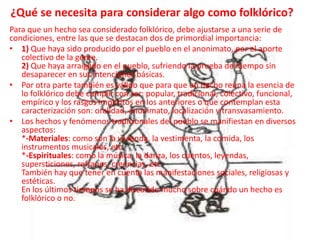 ¿Qué se necesita para considerar algo como folklórico?
Para que un hecho sea considerado folklórico, debe ajustarse a una serie de
condiciones, entre las que se destacan dos de primordial importancia:
• 1) Que haya sido producido por el pueblo en el anonimato, por el aporte
   colectivo de la gente.
   2) Que haya arraigado en el pueblo, sufriendo la prueba del tiempo sin
   desaparecer en sus intenciones básicas.
• Por otra parte también es válido que para que un hecho reúna la esencia de
   lo folklórico debe cumplir con ser: popular, tradicional, colectivo, funcional,
   empírico y los rasgos implícitos en los anteriores o que contemplan esta
   caracterización son: oralidad, anonimato, localización y transvasamiento.
• Los hechos y fenómenos tradicionales del pueblo se manifiestan en diversos
   aspectos:
   *-Materiales: como son la vivienda, la vestimenta, la comida, los
   instrumentos musicales, etc.
   *-Espirituales: como la música, la danza, los cuentos, leyendas,
   supersticiones, refranes, creencias, etc.
   También hay que tener en cuenta las manifestaciones sociales, religiosas y
   estéticas.
   En los últimos tiempos se ha discutido mucho sobre cuándo un hecho es
   folklórico o no.
 