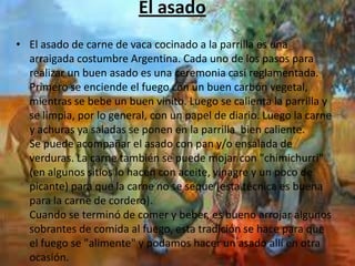 El asado
• El asado de carne de vaca cocinado a la parrilla es una
  arraigada costumbre Argentina. Cada uno de los pasos para
  realizar un buen asado es una ceremonia casi reglamentada.
  Primero se enciende el fuego con un buen carbón vegetal,
  mientras se bebe un buen vinito. Luego se calienta la parrilla y
  se limpia, por lo general, con un papel de diario. Luego la carne
  y achuras ya saladas se ponen en la parrilla bien caliente.
  Se puede acompañar el asado con pan y/o ensalada de
  verduras. La carne también se puede mojar con "chimichurri"
  (en algunos sitios lo hacen con aceite, vinagre y un poco de
  picante) para que la carne no se seque (esta técnica es buena
  para la carne de cordero).
  Cuando se terminó de comer y beber, es bueno arrojar algunos
  sobrantes de comida al fuego, esta tradición se hace para que
  el fuego se "alimente" y podamos hacer un asado allí en otra
  ocasión.
 