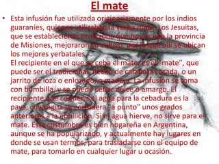 El mate
• Esta infusión fue utilizada originariamente por los indios
  guaraníes, quienes utilizaban la yerba mate. Los Jesuitas,
  que se establecieron en la zona que hoy ocupa la provincia
  de Misiones, mejoraron su cultivo, por lo que allí se ubican
  los mejores yerbatales.
  El recipiente en el que se ceba el mate, es el "mate", que
  puede ser el tradicional, hecho de calabaza curada, o un
  jarrito de loza o enlozado, o madera. La infusión se toma
  con bombilla, y se puede cebar dulce o amargo. El
  recipiente que contiene el agua para la cebadura es la
  pava, cuya agua se considera "a punto" unos grados
  anteriores a la ebullición. Si el agua hierve, no sirve para el
  mate. Esta costumbre es bien hogareña en Argentina,
  aunque se ha popularizado, y actualmente hay lugares en
  donde se usan termos, para trasladarse con el equipo de
  mate, para tomarlo en cualquier lugar u ocasión.
 