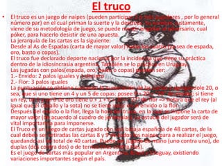 El truco
• El truco es un juego de naipes (pueden participar 2 ó más jugadores , por lo general
  número par) en el cual priman la suerte y la destreza. Su nombre, justamente,
  viene de su metodología de juego, se puede mentir engañar al adversario, cual
  póker, para hacerlo desistir de una apuesta.
  La jerarquía de las cartas es la siguiente:
  Desde al As de Espadas (carta de mayor valor) hasta los cuatro (ya sea de espada,
  oro, basto o copas).
  El truco fue declarado deporte nacional por la incidencia que tiene su práctica
  dentro de la idiosincrasia argentina. También se lo practica en Uruguay.
  Las jugadas con palos(espada, oro, basto o copas) pueden ser:
  1.- Envido: 2 palos iguales y 1 distinto
  2.- Flor: 3 palos iguales
  La puntuación se obtiene sumando la numeración de las cartas y agregándole 20, o
  sea, que si uno tiene un 4 y un 5 de copas: posee 9 + 20 = "29" de envido; si tiene
  un rey, un 1 y un 6 de oro tiene 0 + 1 + 6 + 20 = "27" de flor => notará que el rey (al
  igual que el caballo y la sota) no se tiene valor en el envido o la flor.
  Después del envido o la flor, llega la hora del truco, en la cual se impone la carta de
  mayor valor (de acuerdo al cuadro de jerarquías). La astucia del jugador será de
  vital importancia para imponerse.
  El Truco es un juego de cartas jugado con una baraja española de 48 cartas, de la
  cual deben ser retiradas las cartas 8 y 9 de todos los naipes para a realizar el juego,
  quedando así un total de 40 cartas. Puede ser jugado de mano (uno contra uno), de
  duplas (dos contra dos) o de ternos (tres contra tres).
  Es el juego de cartas más popular en Argentina, Brasil y Uruguay, existiendo
  variaciones importantes según el país.
 