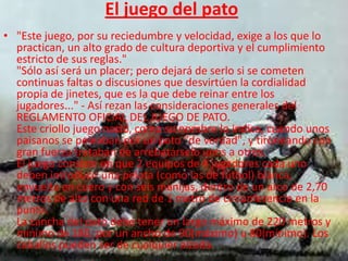 El juego del pato
• "Este juego, por su reciedumbre y velocidad, exige a los que lo
  practican, un alto grado de cultura deportiva y el cumplimiento
  estricto de sus reglas."
  "Sólo así será un placer; pero dejará de serlo si se cometen
  continuas faltas o discusiones que desvirtúen la cordialidad
  propia de jinetes, que es la que debe reinar entre los
  jugadores..." - Así rezan las consideraciones generales del
  REGLAMENTO OFICIAL DEL JUEGO DE PATO.
  Este criollo juego nació, como su nombre lo indica, cuando unos
  paisanos se peleaban por un pato "de verdad", y tironeando con
  gran fuerza trataban de arrebatárselo unos a otros.
  El juego consiste en que 2 equipos de 4 jugadores cada uno
  deben introducir una pelota (como las de fútbol) blanca,
  envuelta en cuero y con seis manijas, dentro de un arco de 2,70
  metros de alto con una red de 1 metro de circunferencia en la
  punta.
  La cancha del pato debe tener un largo máximo de 220 metros y
  mínimo de 180, por un ancho de 90(máximo) u 80(mínimo). Los
  caballos pueden ser de cualquier alzada.
 