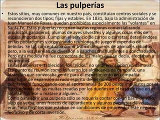 Las pulperías
• Estos sitios, muy comunes en nuestro país, constituían centros sociales y se
  reconocieron dos tipos; fijas y estables. En 1831, bajo la administración de
  Juan Manuel de Rosas, quedan prohibidas especialmente las "volantes" en
  Santa Fe. Estas pulperías recorrían bastas regiones comercializando
  productos ganaderos, plumas de aves silvestres y algunas cosas más de
  escasa importancia. Cumplían el servicio de carros o carretas, deteniéndose
  en las poblaciones y organizando reuniones de juego o expendio de
  bebidas. Se las conceptuaba como tráfico de cueros de animales robados
  pero, a la vez, servían de diversión a gauchos trashumantes o conchabados.
  Pero esta medida no fue correctora de los males que se decía, afectaban a
  los vecinos.
  En las pulperías establecidas, los "vicios" no se diferenciaban en demasía.
  Era punto de reunión como lo fueron los almacenes de campaña, una
  atracción que convocaba gente para el esparcimiento en compañía.
  Este lugar de expansión al rudo espíritu de los hombres pampeanos,
  permaneció funcionando con el aporte anula de 200 pesos impuestos por el
  fisco, además de las multas creadas por los dueños en el caso de que en el
  local se "hiriese o matase a alguien...".
  Como para abrir una pulpería sólo se requería contar con un barril de vino,
  algo de yerba, unos frascos de aguardiente y algunos paquetes de velas,
  eran "muchos" los que estaban en condiciones de emprender este negocio,
  lucrativo y de corta inversión.
 