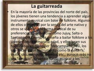La guitarreada
• En la mayoría de las provincias del norte del país,
  los jóvenes tienen una tendencia a aprender algún
  instrumento musical con base de folklore. Algunos
  de ellos continúan por la senda del arte nativo y
  otros se vuelcan a la forma musical de su
  preferencia. En provincias como Jujuy, Salta o
  Santiago del Estero, se enseña a bailar folklore a los
  jóvenes desde temprana edad, y ellos lucen sus
  habilidades en cualquier "descampado"; así, los
  que tocan algún instrumento como la guitarra,
  violín, siku, zampoña, bombo, etc., aunque más no
  sea "de oído", sirven de fondo musical a los
  danzarines.
 
