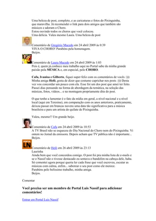 Uma beleza de post, completo, e as caricaturas e fotos do Pixinguinha,
       que maravilha. Já recomendei o link para dois amigos que também são
       músicos e adoram o Choro.
       Estou ouvindo todos os choros que você colocou.
       Uma delícia. Valeu mesmo Laura. Uma beleza de post


       Comentário de Gregório Macedo em 24 abril 2009 às 0:39
       VIVA O CHORO! Parabéns pela homenagem.
       Beijos.


       Comentário de Laura Macedo em 24 abril 2009 às 1:03
       Pois é, quem já conhece meu trabalho aqui no Portal sabe da minha grande
       paixão pela MÚSICA e, em especial, pelo CHORO.

       Cafu, Ivanisa e Gilberto, fiquei super feliz com os comentários de vocês :)))
       Minha amiga Helô, gosta de dizer que costumo caprichar nos posts :))) Desta
       vez vou concordar um pouco com ela. Esse foi um dos post que amei ter feito.
       Passei dias pensando na forma de abordagem da temática, na seleção das
       músicas, fotos, vídeos... e na montagem propriamente dita do post.

       O que tenho a lamentar é o fato da mídia em geral, a nível nacional e a nível
       local (aqui em Teresina), em comparação com os anos anteriores, praticamente,
       deixou passar em brancas nuvens uma data tão significativa para a música
       brasileira e para um artista do quilate de Pixinguinha.

       Valeu, mesmo!! Um grande beijo.


       Comentário de Cafu em 24 abril 2009 às 10:53
       A TV Brasil não se esqueceu do Dia Nacional do Choro nem do Pixinguinha. Vi
       ontem no Jornal da emissora. Depois acham que TV pública não é importante...
       Beijos.


       Comentário de Helô em 26 abril 2009 às 23:13
       Laurinha
       Ainda bem que você concordou comigo. O post foi pra minha lista de e-mails e
       se o Nassif não o tivesse destacado eu sentava o bandolim na cabeça dele, haha.
       Só comentei agora porque queria ler cada frase que você escreveu, escutar as
       músicas com calma, enfim... saborear o seu post como ele merece.
       Parabéns pelo belíssimo trabalho, minha amiga.
       Beijos.

Comentar

Você precisa ser um membro de Portal Luis Nassif para adicionar
comentários!

Entrar em Portal Luis Nassif
 