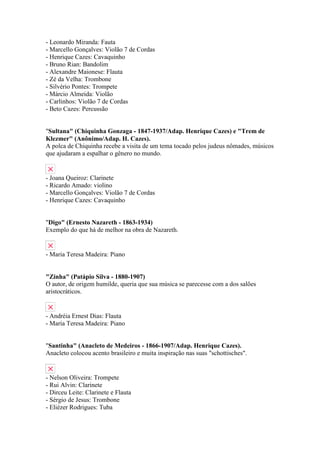 - Leonardo Miranda: Fauta
- Marcello Gonçalves: Violão 7 de Cordas
- Henrique Cazes: Cavaquinho
- Bruno Rian: Bandolim
- Alexandre Maionese: Flauta
- Zé da Velha: Trombone
- Silvério Pontes: Trompete
- Márcio Almeida: Violão
- Carlinhos: Violão 7 de Cordas
- Beto Cazes: Percussão


"Sultana" (Chiquinha Gonzaga - 1847-1937/Adap. Henrique Cazes) e "Trem de
Klezmer" (Anônimo/Adap. H. Cazes).
A polca de Chiquinha recebe a visita de um tema tocado pelos judeus nômades, músicos
que ajudaram a espalhar o gênero no mundo.


- Joana Queiroz: Clarinete
- Ricardo Amado: violino
- Marcello Gonçalves: Violão 7 de Cordas
- Henrique Cazes: Cavaquinho


"Digo" (Ernesto Nazareth - 1863-1934)
Exemplo do que há de melhor na obra de Nazareth.


- Maria Teresa Madeira: Piano


"Zinha" (Patápio Silva - 1880-1907)
O autor, de origem humilde, queria que sua música se parecesse com a dos salões
aristocráticos.


- Andréia Ernest Dias: Flauta
- Maria Teresa Madeira: Piano


"Santinha" (Anacleto de Medeiros - 1866-1907/Adap. Henrique Cazes).
Anacleto colocou acento brasileiro e muita inspiração nas suas "schottisches".


- Nelson Oliveira: Trompete
- Rui Alvin: Clarinete
- Dirceu Leite: Clarinete e Flauta
- Sérgio de Jesus: Trombone
- Eliézer Rodrigues: Tuba
 