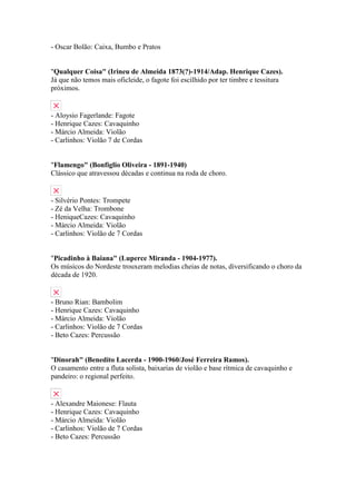 - Oscar Bolão: Caixa, Bumbo e Pratos


"Qualquer Coisa" (Irineu de Almeida 1873(?)-1914/Adap. Henrique Cazes).
Já que não temos mais oficleide, o fagote foi escilhido por ter timbre e tessitura
próximos.


- Aloysio Fagerlande: Fagote
- Henrique Cazes: Cavaquinho
- Márcio Almeida: Violão
- Carlinhos: Violão 7 de Cordas


"Flamengo" (Bonfíglio Oliveira - 1891-1940)
Clássico que atravessou décadas e continua na roda de choro.


- Silvério Pontes: Trompete
- Zé da Velha: Trombone
- HeniqueCazes: Cavaquinho
- Márcio Almeida: Violão
- Carlinhos: Violão de 7 Cordas


"Picadinho à Baiana" (Luperce Miranda - 1904-1977).
Os músicos do Nordeste trouxeram melodias cheias de notas, diversificando o choro da
década de 1920.


- Bruno Rian: Bambolim
- Henrique Cazes: Cavaquinho
- Márcio Almeida: Violão
- Carlinhos: Violão de 7 Cordas
- Beto Cazes: Percussão


"Dinorah" (Benedito Lacerda - 1900-1960/José Ferreira Ramos).
O casamento entre a fluta solista, baixarias de violão e base rítmica de cavaquinho e
pandeiro: o regional perfeito.


- Alexandre Maionese: Flauta
- Henrique Cazes: Cavaquinho
- Márcio Almeida: Violão
- Carlinhos: Violão de 7 Cordas
- Beto Cazes: Percussão
 