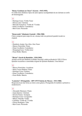 "Benny Goodman no Choro" (Garoto - 1915-1955).
O violão-tenor dinâmico típico do autor aparece acompanhado de um clarinete ao estilo
do homenageado.


- Henrique Cazes: Violão-Tenor
- Dirceu Leite: Clarinete
- Marcello Gonçalves: Violão de 7 Cordas
- Omar Cavalheiro: Contrabaixo
- Beto Cazes: Percussão


"Remexendo" (Radamés Gnattali - 1906-1988)
Choro composto para naipe de sax, alcança todo seu potencial quando tocado no
original.


- Humberto Araújo: Sax-Alto e Sax-Tenor
- Marcos Nimrichter: Piano
- Omar Cavalheiro: Contrabaixo
- HenquiqueCazes: Violão-tenor
- Oscar Bolão: Bateria


"Biruta" (Jacob do Bandolim - 1918-1969).
Arranjo escrito por Radamés na Rádio Nacional, ainda na década de 1950. O Novo
Quinteto reconstitui a sonoridade original do Quinteto Radamés. Uma Delícia!


- Marcos Nimrichter: Acordeom
- Maria Teresa Madeira: Piano
- Henrique Cazes: Guitarra
- Omar Cavalheiro: Contrabaixo
- Oscar Bolão: Bateria


"Lamentos" (Pixinguinha - 1897-1973/Vinicius de Moraes - 1913-1980)
Responsável por dar forma ao choro como gênero, Pixinguinha foi também o primeiro a
modernizá-lo.


- Alexandre Maioneze: Flauta
- Joana Queiroz: Clarinete
- Silvério Pontes: Trompete
- Henrique Cazes: Cavaquinho
- Márcio Almeida: Violão
- Carlinhos: Violão de 7 Cordas
- Eliézer Rodrigues: Tuba
- Beto Cazes: Percussão
 