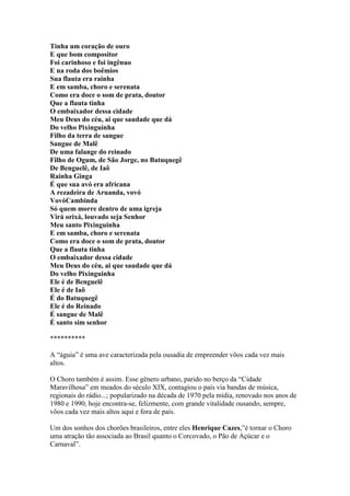 Tinha um coração de ouro
E que bom compositor
Foi carinhoso e foi ingênuo
E na roda dos boêmios
Sua flauta era rainha
E em samba, choro e serenata
Como era doce o som de prata, doutor
Que a flauta tinha
O embaixador dessa cidade
Meu Deus do céu, ai que saudade que dá
Do velho Pixinguinha
Filho da terra de sangue
Sangue de Malê
De uma falange do reinado
Filho de Ogum, de São Jorge, no Batuquegê
De Benguelê, de Iaô
Rainha Ginga
É que sua avó era africana
A rezadeira de Aruanda, vovó
VovóCambinda
Só quem morre dentro de uma igreja
Virá orixá, louvado seja Senhor
Meu santo Pixinguinha
E em samba, choro e serenata
Como era doce o som de prata, doutor
Que a flauta tinha
O embaixador dessa cidade
Meu Deus do céu, ai que saudade que dá
Do velho Pixinguinha
Ele é de Benguelê
Ele é de Iaô
É do Batuquegê
Ele é do Reinado
É sangue de Malê
É santo sim senhor

**********

A “águia” é uma ave caracterizada pela ousadia de empreender vôos cada vez mais
altos.

O Choro também é assim. Esse gênero urbano, parido no berço da “Cidade
Maravilhosa” em meados do século XIX, contagiou o país via bandas de música,
regionais do rádio...; popularizado na década de 1970 pela mídia, renovado nos anos de
1980 e 1990, hoje encontra-se, felizmente, com grande vitalidade ousando, sempre,
vôos cada vez mais altos aqui e fora de país.

Um dos sonhos dos chorões brasileiros, entre eles Henrique Cazes,”é tornar o Choro
uma atração tão associada ao Brasil quanto o Corcovado, o Pão de Açúcar e o
Carnaval”.
 