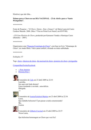 História é que não falta...

Palmas para o Choro no seu DIA NACIONAL – 23 de Abril e para o “Santo
Pixinguinha”.

**********

Fonte de Pesquisa: - “O Choro: Ontem , Hoje e Sempre”, de Maria Laura de Castro
Cardoso Macedo. 2008. (Meu 1º Post no Portal Luis Nassif, em 05/07/08).

- CD Uma História do Choro, produzido por Katsunori Tanaka e Henrique Cazes
(Deckdisc – 2007).

**********

Organizamos uma "Pequena Cronologia do Choro", com base no livro "Almanaque do
Choro", de André Diniz. Vale a pena conferir, clicando no título sublinhado.

**********

Exibições: 57

Tags: choro, clássicos do choro, dia nacional do choro, pioneiros do choro, pixinguinha

CompartilharTwitterFacebook

        < Post Anterior
        Próximo Post >



        Comentário de Cafu em 23 abril 2009 às 22:53
        Laurinha,
        Isto aqui está lindo demais!
        Estou estudando e ouvindo...uma delícia.
        Obrigada.
        :-)


        Comentário de IvanisaTeitelroit Martins em 23 abril 2009 às 22:54
        Laura,
        Que trabalho belíssimo! É pra passar a tarde comemorando!
        Bjs,
        Ivanisa


        Comentário de Gilberto Cruvinel em 23 abril 2009 às 22:57
        Nossa Laura,

        Que belíssima homenagem ao Choro que você fez!
 