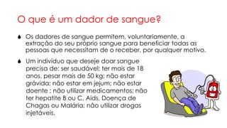 O que é um dador de sangue?
 Os dadores de sangue permitem, voluntariamente, a
extração do seu próprio sangue para beneficiar todas as
pessoas que necessitam de o receber, por qualquer motivo.
 Um indivíduo que deseje doar sangue
precisa de: ser saudável; ter mais de 18
anos, pesar mais de 50 kg; não estar
grávida; não estar em jejum; não estar
doente ; não utilizar medicamentos; não
ter hepatite B ou C, Aids, Doença de
Chagas ou Malária; não utilizar drogas
injetáveis.

 