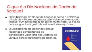 O que é o Dia Nacional do Dador de
Sangue?
 O Dia Nacional do Dador de Sangue recorda e celebra a
atitude de milhares de pessoas que, voluntariamente, dão
sangue, num gesto capaz de salvar muitas vidas. O ato de
doar sangue é um gesto de solidariedade ao próximo.

 O Dia Nacional do Dador de Sangue
reconhece a importância da
contribuição voluntária dos Dadores de
Sangue para o tratamento de doentes.

 