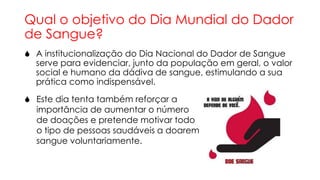 Qual o objetivo do Dia Mundial do Dador
de Sangue?
 A institucionalização do Dia Nacional do Dador de Sangue
serve para evidenciar, junto da população em geral, o valor
social e humano da dádiva de sangue, estimulando a sua
prática como indispensável.

 Este dia tenta também reforçar a
importância de aumentar o número
de doações e pretende motivar todo
o tipo de pessoas saudáveis a doarem
sangue voluntariamente.

 