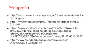 Webgrafia
 http://www.calendarr.com/portugal/dia-mundial-do-dadorde-sangue/
 http://eventos.aprender.pt/27-marco-dia-dador-sangue221.html
 https://www.facebook.com/notes/minist%C3%A9rio-dasa%C3%BAde/dia-nacional-do-doador-de-sanguerefor%C3%A7a-import%C3%A2ncia-dadoa%C3%A7%C3%A3o-durante-o-fim-de-/521723124512975
 http://www.mundoeducacao.com/saude-bemestar/doacao-sangue.htm

 