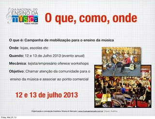 Organização e concepção brasileira: Música & Mercado | www.musicaemercado.com.br | Apoio: Anaﬁma
O que, como, onde
O que é: Campanha de mobilização para o ensino da música
Onde: lojas, escolas etc
Quando: 12 e 13 de Julho 2013 (evento anual)
Mecânica: lojista/empresário oferece workshops
Objetivo: Chamar atenção das pessoas para o
ensino da música e associar lojas,
escolas e comunidade. Um benefício amplo!
12 e 13 de julho 2013
Wednesday, May 29, 13
 