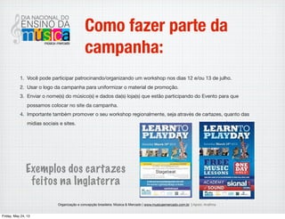 Organização e concepção brasileira: Música & Mercado | www.musicaemercado.com.br | Apoio: Anaﬁma
Como fazer parte da
campanha:
Você pode participar patrocinando/organizando um workshop nos dias 12 e/ou 13 de julho.
1. Usar o logo da campanha para uniformizar o material de promoção.
2. Enviar o nome(s) do músico(s) e dados da(s) loja(s) que estão participando do Evento para que
possamos colocar no site da campanha.
3. Importante também promover o seu workshop regionalmente, seja através de cartazes, quanto das
midias sociais e sites.
Exemplos dos cartazes
feitos na Inglaterra
Wednesday, May 29, 13
 