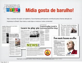 Organização e concepção brasileira: Música & Mercado | www.musicaemercado.com.br | Apoio: Anaﬁma
Midia gosta de barulho!
Veja o sucesso da ação na Inglaterra. Sua empresa participando contribuirá para chamar atenção
da imprensa no Brasil. Sua marca, suas lojas e músicos: todos contentes!
Wednesday, May 29, 13
 