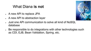 What Diana is not
● A new API to replace JPA
● A new API to abstraction layer
● Just one API communication to solve all kind of NoSQL
database
● Be responsible to do integrations with other technologies such
as CDI, EJB, Bean Validation, Spring, etc.
 