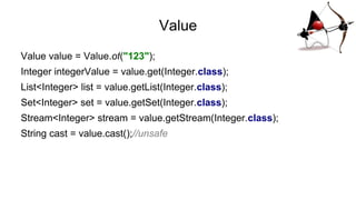 Value
Value value = Value.of("123");
Integer integerValue = value.get(Integer.class);
List<Integer> list = value.getList(Integer.class);
Set<Integer> set = value.getSet(Integer.class);
Stream<Integer> stream = value.getStream(Integer.class);
String cast = value.cast();//unsafe
 