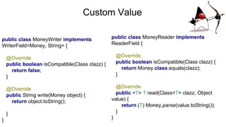 Custom Value
public class MoneyWriter implements
WriterField<Money, String> {
@Override
public boolean isCompatible(Class clazz) {
return false;
}
@Override
public String write(Money object) {
return object.toString();
}
}
public class MoneyReader implements
ReaderField {
@Override
public boolean isCompatible(Class clazz) {
return Money.class.equals(clazz);
}
@Override
public <T> T read(Class<T> clazz, Object
value) {
return (T) Money.parse(value.toString());
}
}
 