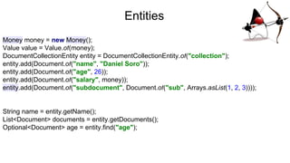Entities
Money money = new Money();
Value value = Value.of(money);
DocumentCollectionEntity entity = DocumentCollectionEntity.of("collection");
entity.add(Document.of("name", "Daniel Soro"));
entity.add(Document.of("age", 26));
entity.add(Document.of("salary", money));
entity.add(Document.of("subdocument", Document.of("sub", Arrays.asList(1, 2, 3))));
String name = entity.getName();
List<Document> documents = entity.getDocuments();
Optional<Document> age = entity.find("age");
 