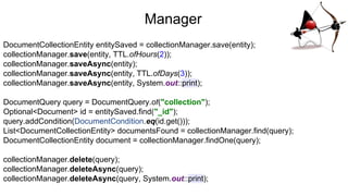Manager
DocumentCollectionEntity entitySaved = collectionManager.save(entity);
collectionManager.save(entity, TTL.ofHours(2));
collectionManager.saveAsync(entity);
collectionManager.saveAsync(entity, TTL.ofDays(3));
collectionManager.saveAsync(entity, System.out::print);
DocumentQuery query = DocumentQuery.of("collection");
Optional<Document> id = entitySaved.find("_id");
query.addCondition(DocumentCondition.eq(id.get()));
List<DocumentCollectionEntity> documentsFound = collectionManager.find(query);
DocumentCollectionEntity document = collectionManager.findOne(query);
collectionManager.delete(query);
collectionManager.deleteAsync(query);
collectionManager.deleteAsync(query, System.out::print);
 