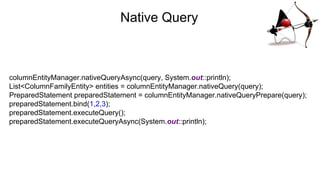 Native Query
columnEntityManager.nativeQueryAsync(query, System.out::println);
List<ColumnFamilyEntity> entities = columnEntityManager.nativeQuery(query);
PreparedStatement preparedStatement = columnEntityManager.nativeQueryPrepare(query);
preparedStatement.bind(1,2,3);
preparedStatement.executeQuery();
preparedStatement.executeQueryAsync(System.out::println);
 