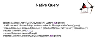 Native Query
collectionManager.nativeQueryAsync(query, System.out::println);
List<DocumentCollectionEntity> entities = collectionManager.nativeQuery(query);
PreparedStatement preparedStatement = collectionManager.nativeQueryPrepare(query);
preparedStatement.bind(1,2,3);
preparedStatement.executeQuery();
preparedStatement.executeQueryAsync(System.out::println);
 