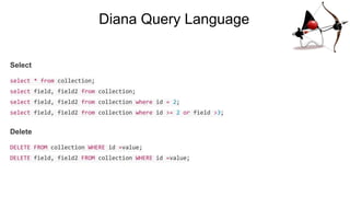 Diana Query Language
Select
select * from collection;
select field, field2 from collection;
select field, field2 from collection where id = 2;
select field, field2 from collection where id >= 2 or field >3;
Delete
DELETE FROM collection WHERE id =value;
DELETE field, field2 FROM collection WHERE id =value;
 