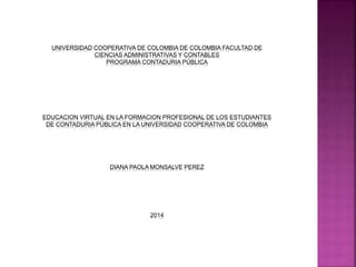 UNIVERSIDAD COOPERATIVA DE COLOMBIA DE COLOMBIA FACULTAD DE
CIENCIAS ADMINISTRATIVAS Y CONTABLES
PROGRAMA CONTADURIA PÚBLICA
EDUCACION VIRTUAL EN LA FORMACION PROFESIONAL DE LOS ESTUDIANTES
DE CONTADURIA PÚBLICA EN LA UNIVERSIDAD COOPERATIVA DE COLOMBIA
DIANA PAOLA MONSALVE PEREZ
2014
 