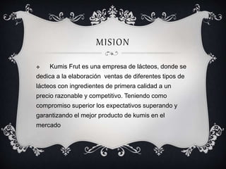 MISION 
 Kumis Frut es una empresa de lácteos, donde se 
dedica a la elaboración ventas de diferentes tipos de 
lácteos con ingredientes de primera calidad a un 
precio razonable y competitivo. Teniendo como 
compromiso superior los expectativos superando y 
garantizando el mejor producto de kumis en el 
mercado 
 