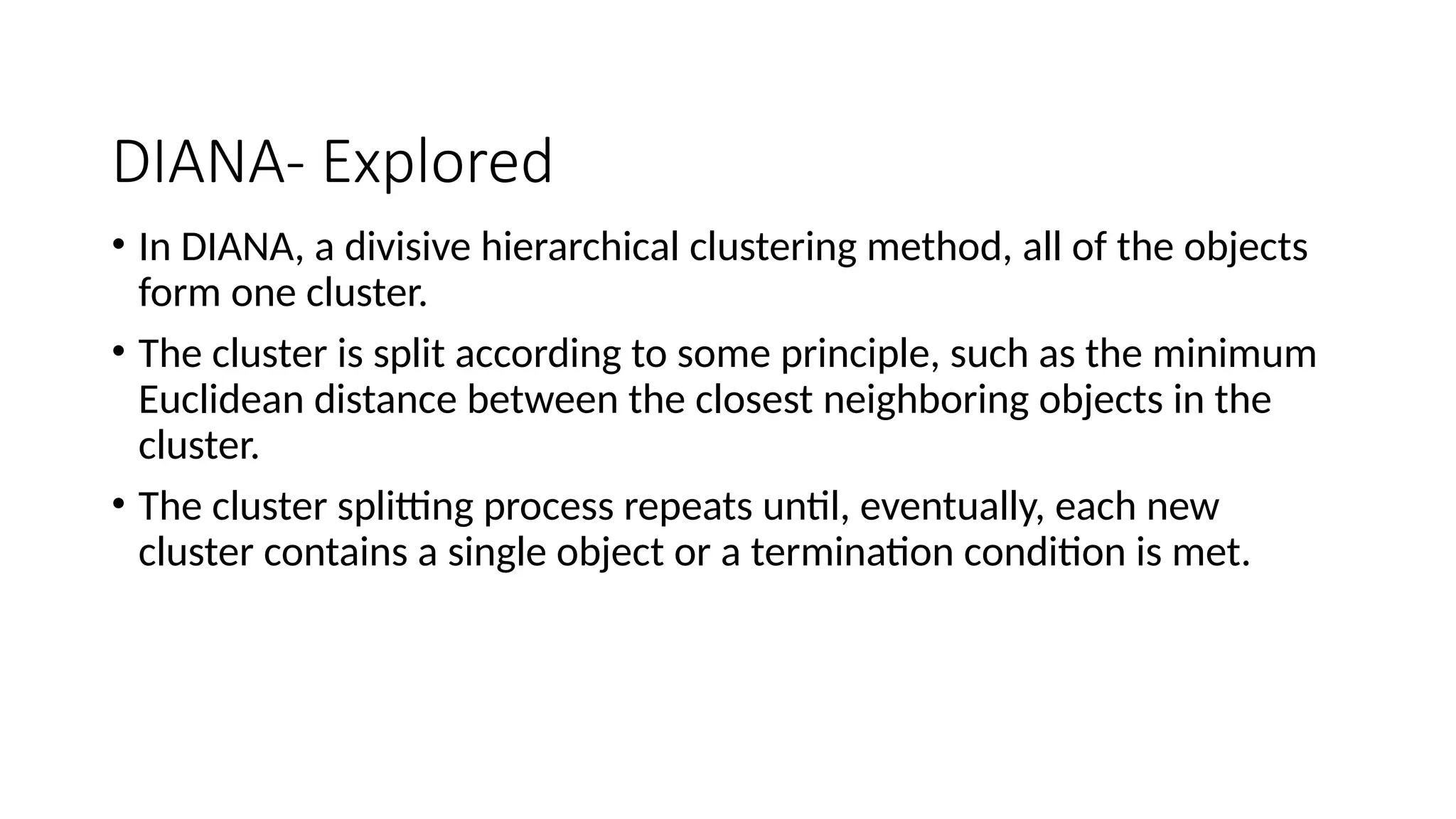 DIANA- Explored
• In DIANA, a divisive hierarchical clustering method, all of the objects
form one cluster.
• The cluster is split according to some principle, such as the minimum
Euclidean distance between the closest neighboring objects in the
cluster.
• The cluster splitting process repeats until, eventually, each new
cluster contains a single object or a termination condition is met.
 