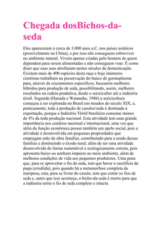 Chegada dosBichos-da-
seda
Eles apareceram á cerca de 3.000 anos a.C, nos países asiáticos
(possivelmente na China), e por isso não conseguem sobreviver
no ambiente natural. Vivem apenas criadas pelo homem de quem
dependem para serem alimentadas e não conseguem voar. É como
dizer que suas asas atrofiaram nestes séculos de domesticação.
Existem mais de 400 espécies desta raça e hoje inúmeros
cientistas trabalham na preservação do banco de germoplasma
para, através de cruzamentos específicos, buscarem melhores
híbridos para produção de seda, possibilitando, assim, melhores
resultados na cadeia produtiva, desde o sericicultor até a indústria
têxtil. Segundo (Hanada e Watanabe, 1986) a sericicultura
começou a ser explorada no Brasil em meados do século XIX, e,
praticamente, toda a produção de casulos/seda é destinada à
exportação, porque a Indústria Têxtil brasileira consome menos
de 4% da toda produção nacional. Esta atividade tem uma grande
importância nos cenários nacional e internacional, uma vez que
além da função econômica possui também um apelo social, pois a
atividade é desenvolvida em pequenas propriedades que
empregam mão de obra familiar, contribuindo para a renda dessas
famílias e diminuindo o êxodo rural; além de ser uma atividade
desenvolvida de forma sustentável e ecologicamente correta, pois
apresenta baixo ou nenhum impacto ao meio ambiente, além de
melhores condições de vida aos pequenos produtores. Uma pena
que, para se aproveitar o fio da seda, tem que haver o sacrifício da
pupa (crisálida), pois quando há a metamorfose completa da
mariposa, esta, para se livrar do casulo, tem que cortar os fios de
seda e, antes que isso aconteça, o bicho-da-seda é morto para que
a indústria retire o fio de seda completo e intacto.
 