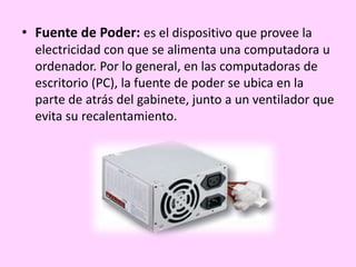 • Fuente de Poder: es el dispositivo que provee la
electricidad con que se alimenta una computadora u
ordenador. Por lo general, en las computadoras de
escritorio (PC), la fuente de poder se ubica en la
parte de atrás del gabinete, junto a un ventilador que
evita su recalentamiento.
 