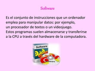Software
Es el conjunto de instrucciones que un ordenador
emplea para manipular datos: por ejemplo,
un procesador de textos o un videojuego.
Estos programas suelen almacenarse y transferirse
a la CPU a través del hardware de la computadora.
 