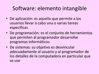 Software: elemento intangible
• De aplicación: es aquella que permite a los
usuarios llevar a cabo una o varias tareas
especificas
• De programación: es el conjunto de herramientas
que permiten al programador desarrollar
programas informáticos
• De sistemas: su objetivo es desvincular
adecuadamente al usuario y al programador de
los detalles de la computadora en particular que
se use
 