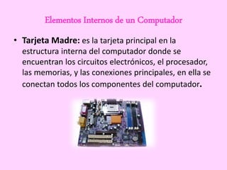 Elementos Internos de un Computador
• Tarjeta Madre: es la tarjeta principal en la
estructura interna del computador donde se
encuentran los circuitos electrónicos, el procesador,
las memorias, y las conexiones principales, en ella se
conectan todos los componentes del computador.
 