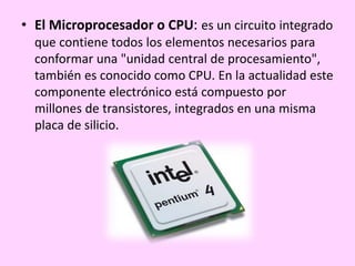 • El Microprocesador o CPU: es un circuito integrado
que contiene todos los elementos necesarios para
conformar una "unidad central de procesamiento",
también es conocido como CPU. En la actualidad este
componente electrónico está compuesto por
millones de transistores, integrados en una misma
placa de silicio.
 