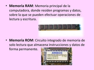 • Memoria RAM: Memoria principal de la
computadora, donde residen programas y datos,
sobre la que se pueden efectuar operaciones de
lectura y escritura.
• Memoria ROM: Circuito integrado de memoria de
solo lectura que almacena instrucciones y datos de
forma permanente.
 