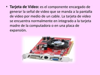 • Tarjeta de Video: es el componente encargado de
generar la señal de video que se manda a la pantalla
de video por medio de un cable. La tarjeta de video
se encuentra normalmente en integrado a la tarjeta
madre de la computadora o en una placa de
expansión.
 