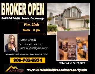 9675 Fairfield Ct. Rancho Cucamonga 
909-762-0974 
Offered at $374,999. 
Diana Durham 
CAL BRE #01955013 
DurhamDiana@yahoo.com 
PREFERRED LENDER JOHN PORTILLO with PAC WEST HOME LOANS 